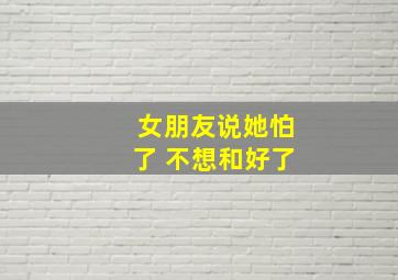 女朋友说她怕了 不想和好了